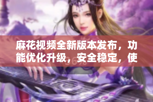 麻花視頻全新版本發(fā)布，功能優(yōu)化升級，安全穩(wěn)定，使用更流暢