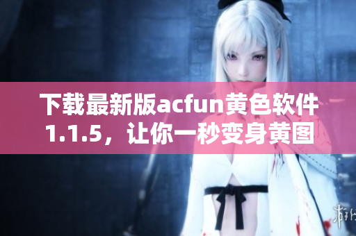 下載最新版acfun黃色軟件1.1.5，讓你一秒變身黃圖收割機
