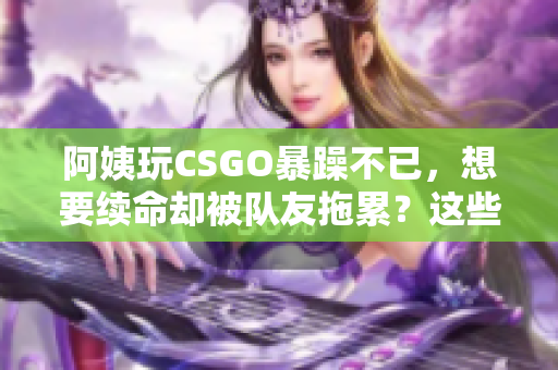 阿姨玩CSGO暴躁不已，想要續(xù)命卻被隊(duì)友拖累？這些技巧或許能幫到她！