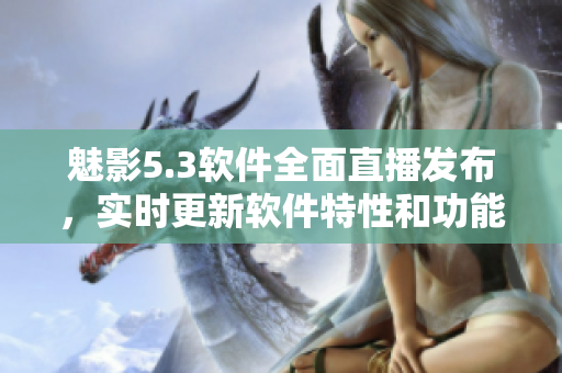 魅影5.3軟件全面直播發(fā)布，實(shí)時(shí)更新軟件特性和功能