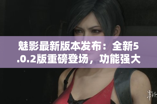 魅影最新版本發(fā)布：全新5.0.2版重磅登場(chǎng)，功能強(qiáng)大，體驗(yàn)升級(jí)