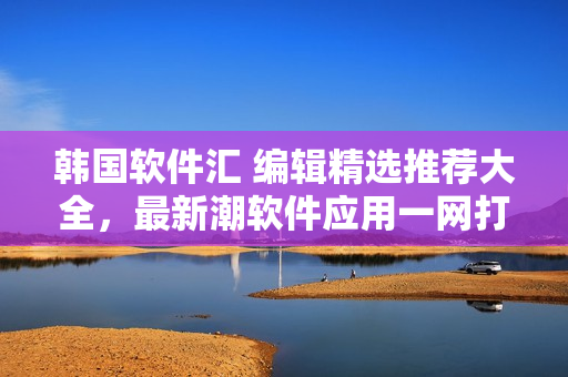 韓國軟件匯 編輯精選推薦大全，最新潮軟件應(yīng)用一網(wǎng)打盡