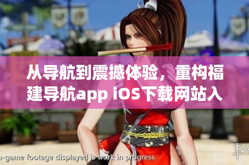 從導(dǎo)航到震撼體驗，重構(gòu)福建導(dǎo)航app iOS下載網(wǎng)站入口