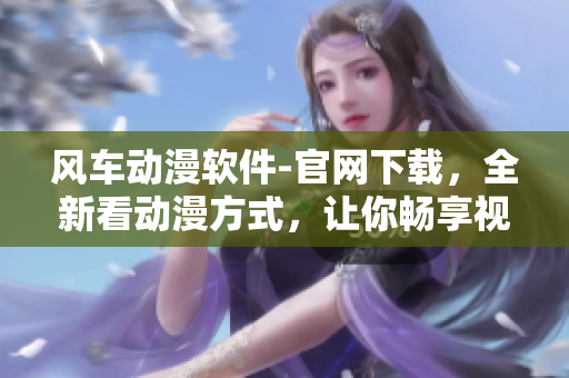 風車動漫軟件-官網(wǎng)下載，全新看動漫方式，讓你暢享視覺盛宴！