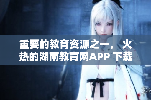 重要的教育資源之一， 火熱的湖南教育網APP 下載指南