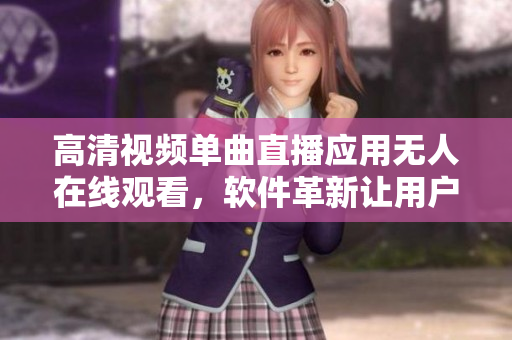 高清視頻單曲直播應(yīng)用無人在線觀看，軟件革新讓用戶體驗(yàn)大幅提升
