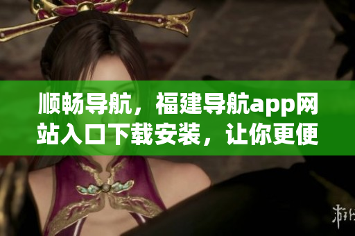 順暢導(dǎo)航，福建導(dǎo)航app網(wǎng)站入口下載安裝，讓你更便捷的掌控出行