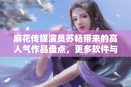 麻花傳媒演員蘇暢帶來的高人氣作品盤點，更多軟件與演藝領(lǐng)域的交融創(chuàng)意揭秘