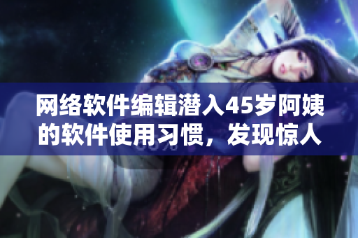 網(wǎng)絡(luò)軟件編輯潛入45歲阿姨的軟件使用習慣，發(fā)現(xiàn)驚人秘密
