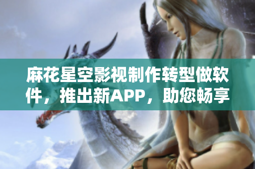 麻花星空影視制作轉(zhuǎn)型做軟件，推出新APP，助您暢享影視資源