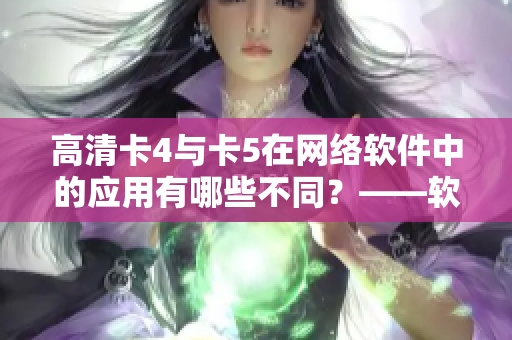 高清卡4與卡5在網(wǎng)絡(luò)軟件中的應(yīng)用有哪些不同？——軟件編輯報(bào)道