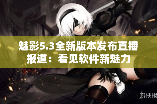 魅影5.3全新版本發(fā)布直播報道：看見軟件新魅力