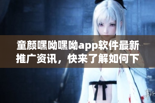 童顏嘿呦嘿呦app軟件最新推廣資訊，快來了解如何下載、安裝及使用技巧
