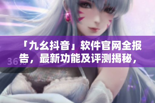 「九幺抖音」軟件官網(wǎng)全報(bào)告，最新功能及評(píng)測(cè)揭秘，快速了解軟件實(shí)用性與潛力
