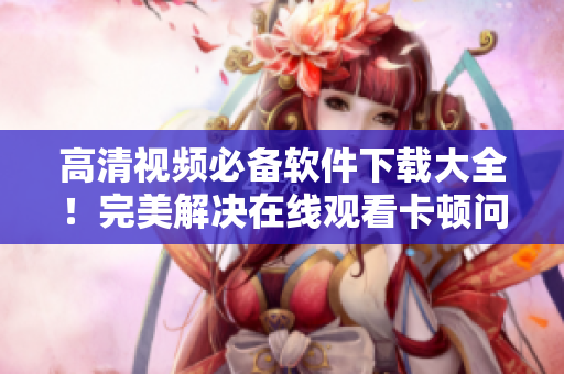 高清視頻必備軟件下載大全！完美解決在線觀看卡頓問題！