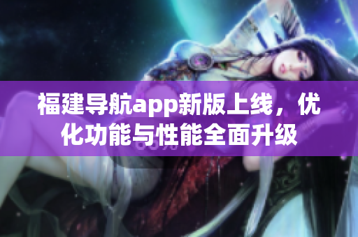福建導(dǎo)航app新版上線，優(yōu)化功能與性能全面升級