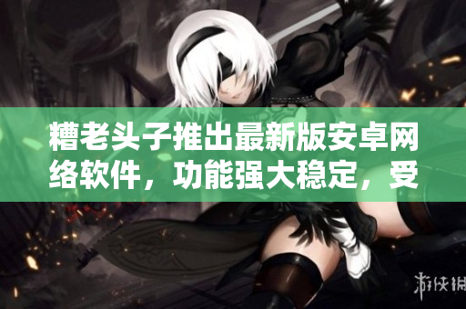 糟老頭子推出最新版安卓網(wǎng)絡(luò)軟件，功能強(qiáng)大穩(wěn)定，受到網(wǎng)民好評