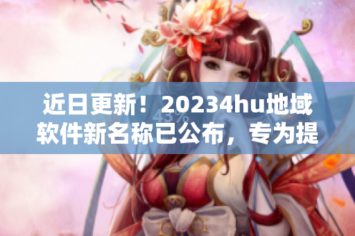 近日更新！20234hu地域軟件新名稱已公布，專為提升用戶體驗而設！