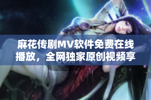 麻花傳劇MV軟件免費(fèi)在線播放，全網(wǎng)獨(dú)家原創(chuàng)視頻享受 最佳觀影體驗(yàn)