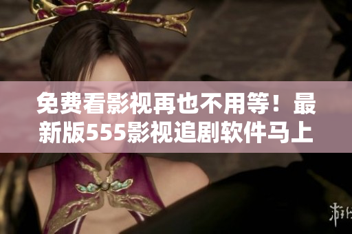 免費看影視再也不用等！最新版555影視追劇軟件馬上下載，輕松暢享好劇無限！