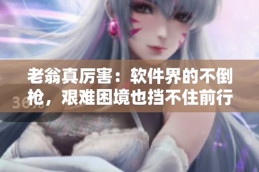 老翁真厲害：軟件界的不倒槍?zhuān)D難困境也擋不住前行步伐