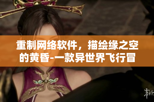 重制網(wǎng)絡(luò)軟件，描繪緣之空的黃昏-一款異世界飛行冒險手游