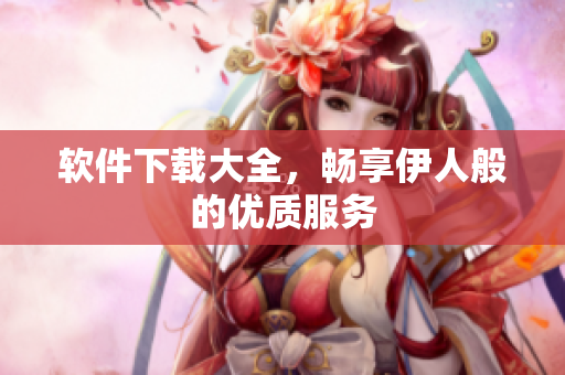 軟件下載大全，暢享伊人般的優(yōu)質(zhì)服務(wù)