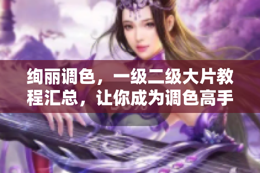 絢麗調(diào)色，一級二級大片教程匯總，讓你成為調(diào)色高手！