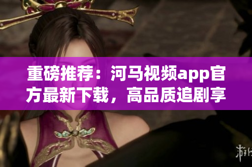 重磅推薦：河馬視頻app官方最新下載，高品質(zhì)追劇享受！