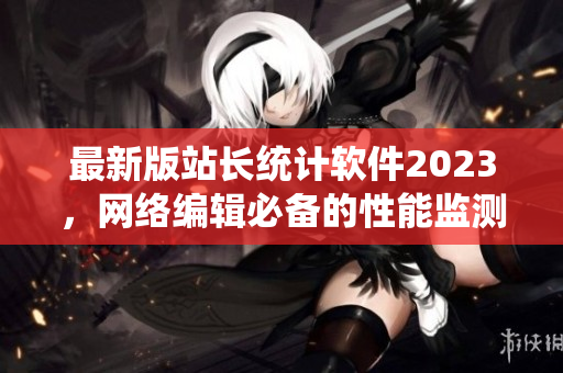 最新版站長統(tǒng)計軟件2023，網(wǎng)絡編輯必備的性能監(jiān)測神器