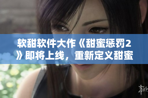 軟甜軟件大作《甜蜜懲罰2》即將上線，重新定義甜蜜與挑戰(zhàn)
