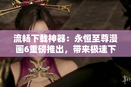 流暢下載神器：永恒至尊漫畫6重磅推出，帶來極速下載新體驗(yàn)