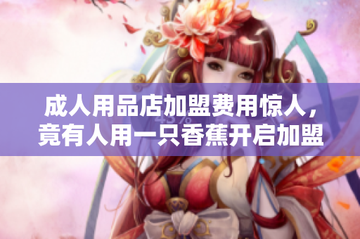 成人用品店加盟費(fèi)用驚人，竟有人用一只香蕉開(kāi)啟加盟商之旅！