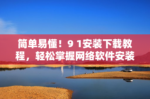 簡單易懂！9 1安裝下載教程，輕松掌握網(wǎng)絡(luò)軟件安裝方法