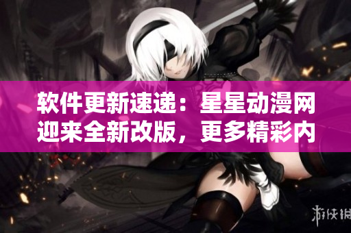 軟件更新速遞：星星動漫網迎來全新改版，更多精彩內容等你發(fā)現
