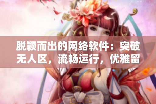 脫穎而出的網(wǎng)絡(luò)軟件：突破無(wú)人區(qū)，流暢運(yùn)行，優(yōu)雅留香
