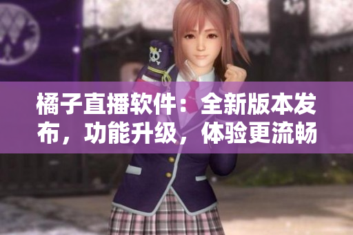 橘子直播軟件：全新版本發(fā)布，功能升級(jí)，體驗(yàn)更流暢