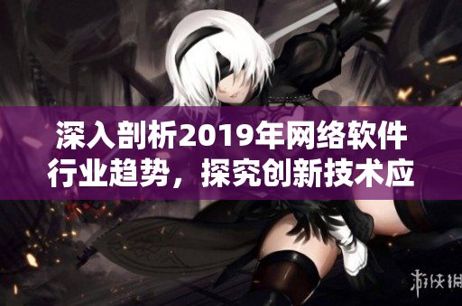 深入剖析2019年網(wǎng)絡(luò)軟件行業(yè)趨勢，探究創(chuàng)新技術(shù)應(yīng)用與發(fā)展前景