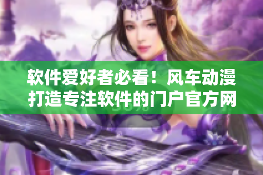 軟件愛好者必看！風(fēng)車動漫打造專注軟件的門戶官方網(wǎng)站啦！