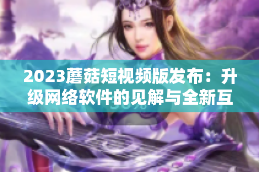 2023蘑菇短視頻版發(fā)布：升級(jí)網(wǎng)絡(luò)軟件的見(jiàn)解與全新互動(dòng)體驗(yàn)