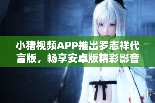 小豬視頻APP推出羅志祥代言版，暢享安卓版精彩影音內(nèi)容
