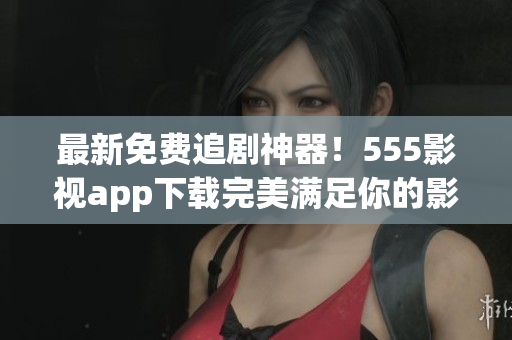 最新免費(fèi)追劇神器！555影視app下載完美滿足你的影視需求！