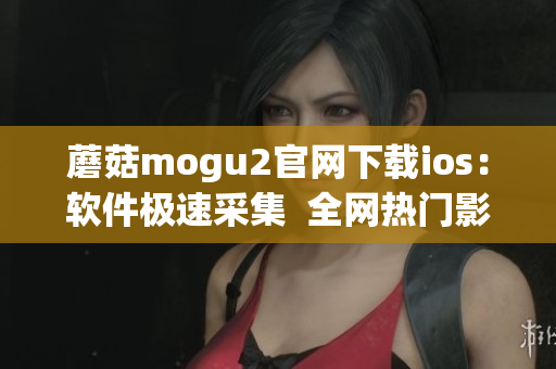 蘑菇mogu2官網(wǎng)下載ios：軟件極速采集  全網(wǎng)熱門(mén)影視追劇神器