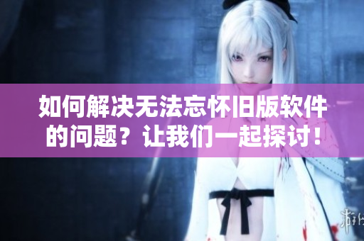 如何解決無(wú)法忘懷舊版軟件的問(wèn)題？讓我們一起探討！