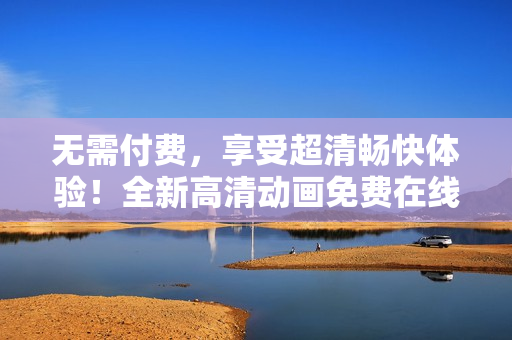 無需付費(fèi)，享受超清暢快體驗(yàn)！全新高清動(dòng)畫免費(fèi)在線觀看，盡在您眼前！