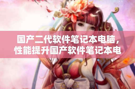 國產(chǎn)二代軟件筆記本電腦，性能提升國產(chǎn)軟件筆記本電腦二代更新發(fā)布