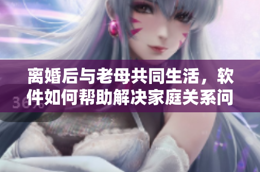 離婚后與老母共同生活，軟件如何幫助解決家庭關(guān)系問(wèn)題