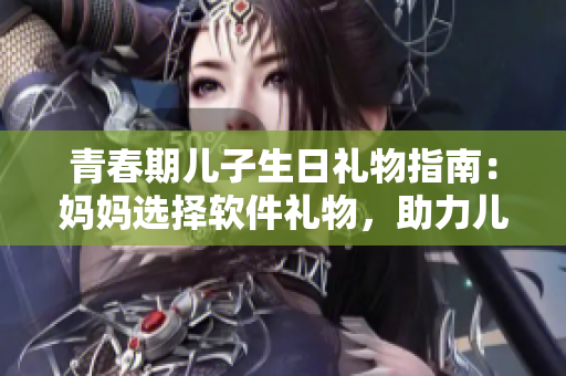 青春期兒子生日禮物指南：媽媽選擇軟件禮物，助力兒子發(fā)展創(chuàng)造力