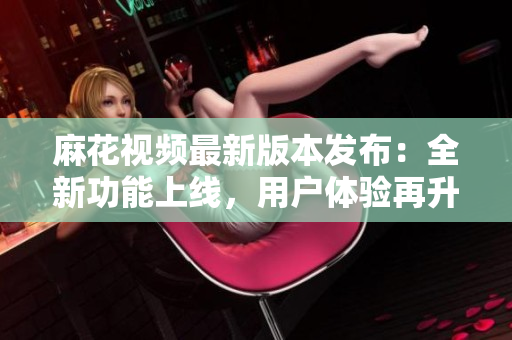 麻花視頻最新版本發(fā)布：全新功能上線，用戶體驗(yàn)再升級(jí)