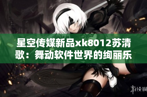 星空傳媒新品xk8012蘇清歌：舞動軟件世界的絢麗樂章